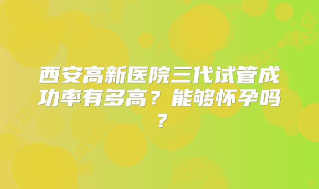 西安高新医院三代试管成功率有多高？能够怀孕吗？