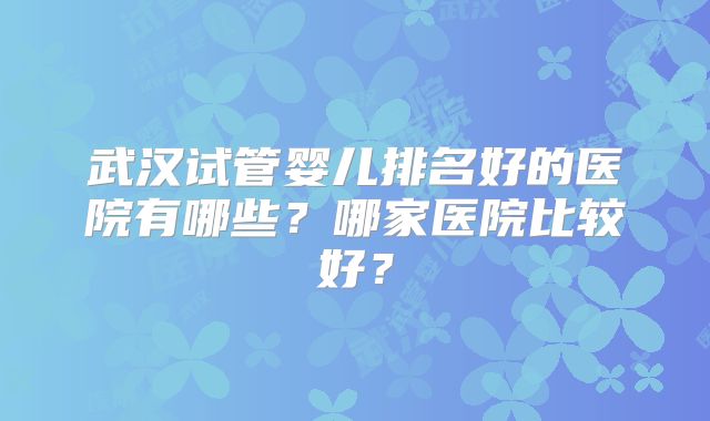 武汉试管婴儿排名好的医院有哪些？哪家医院比较好？