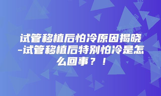 试管移植后怕冷原因揭晓-试管移植后特别怕冷是怎么回事?!