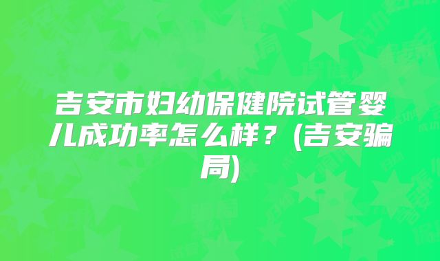 吉安市妇幼保健院试管婴儿成功率怎么样？(吉安骗局)