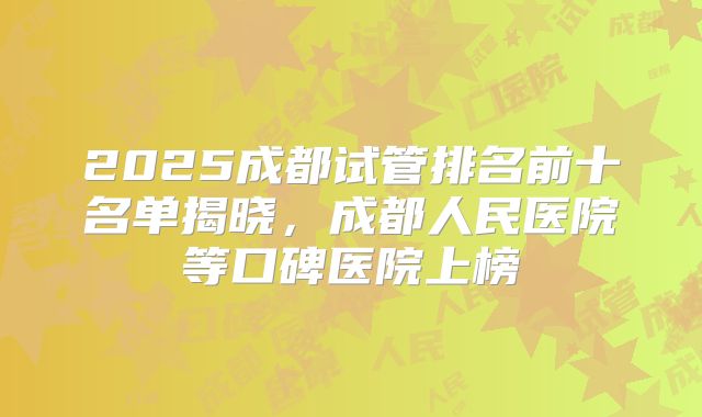 2025成都试管排名前十名单揭晓，成都人民医院等口碑医院上榜