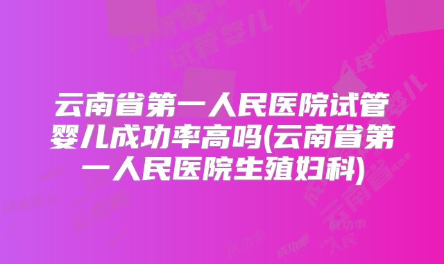 云南省第一人民医院试管婴儿成功率高吗(云南省第一人民医院生殖妇科)