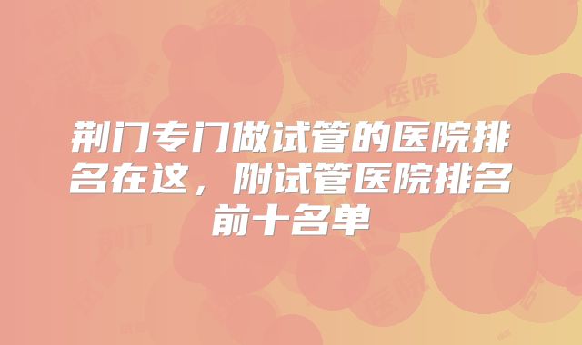 荆门专门做试管的医院排名在这，附试管医院排名前十名单