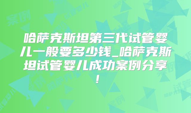 哈萨克斯坦第三代试管婴儿一般要多少钱_哈萨克斯坦试管婴儿成功案例分享！