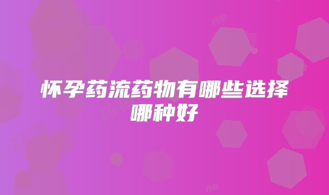 怀孕药流药物有哪些选择哪种好