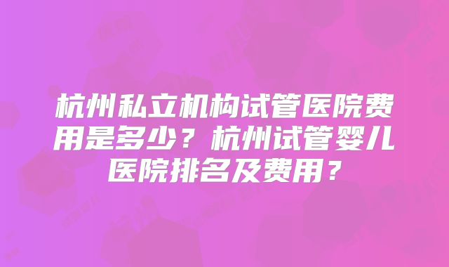 杭州私立机构试管医院费用是多少？杭州试管婴儿医院排名及费用？