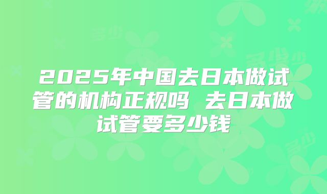 2025年中国去日本做试管的机构正规吗 去日本做试管要多少钱