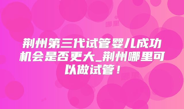 荆州第三代试管婴儿成功机会是否更大_荆州哪里可以做试管！