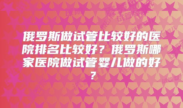 俄罗斯做试管比较好的医院排名比较好？俄罗斯哪家医院做试管婴儿做的好？