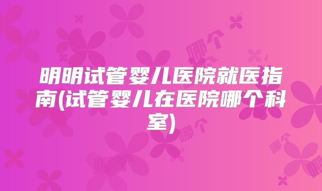 明明试管婴儿医院就医指南(试管婴儿在医院哪个科室)