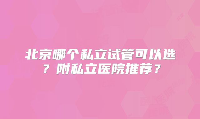 北京哪个私立试管可以选？附私立医院推荐？