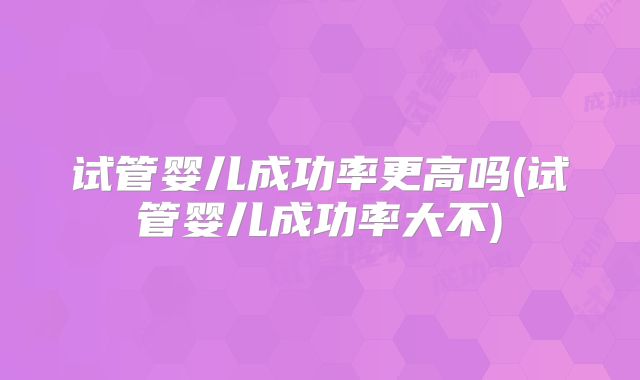 试管婴儿成功率更高吗(试管婴儿成功率大不)