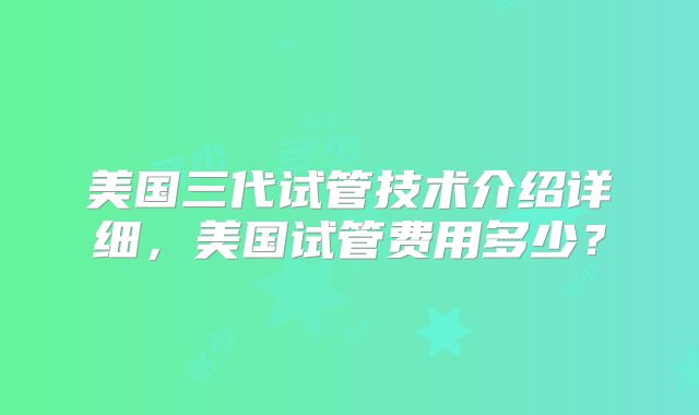 美国三代试管技术介绍详细，美国试管费用多少？
