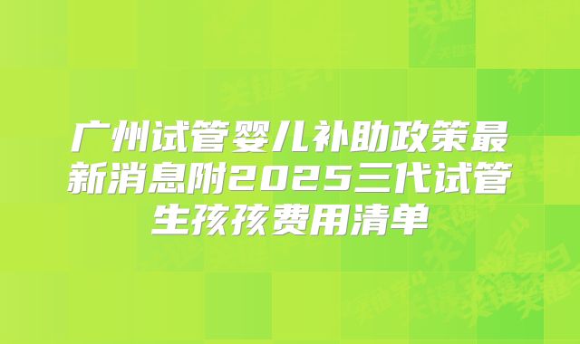 广州试管婴儿补助政策最新消息附2025三代试管生孩孩费用清单