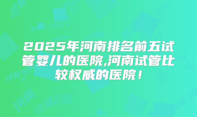 2025年河南排名前五试管婴儿的医院,河南试管比较权威的医院！