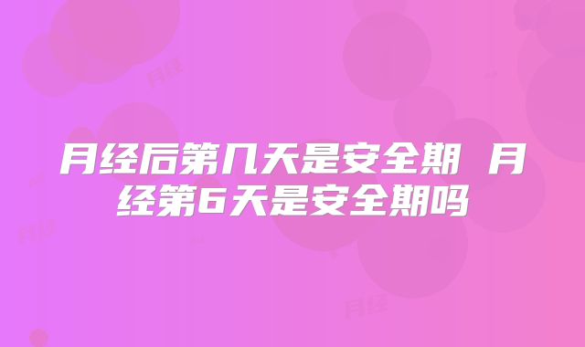 月经后第几天是安全期 月经第6天是安全期吗