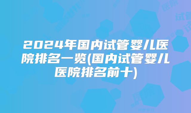 2024年国内试管婴儿医院排名一览(国内试管婴儿医院排名前十)