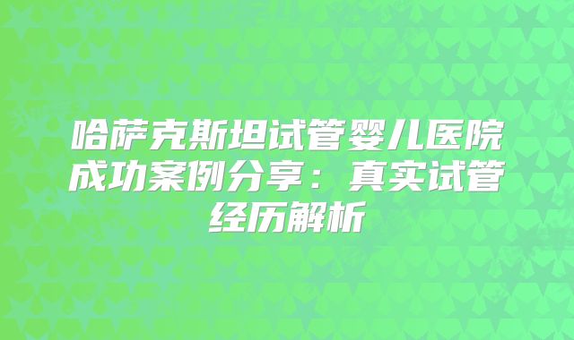哈萨克斯坦试管婴儿医院成功案例分享：真实试管经历解析