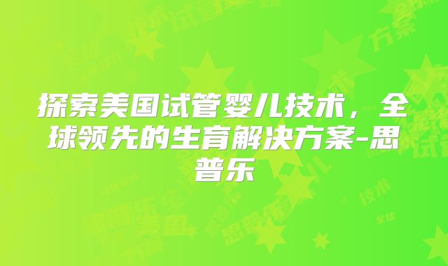 探索美国试管婴儿技术，全球领先的生育解决方案-思普乐
