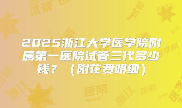 2025浙江大学医学院附属第一医院试管三代多少钱？（附花费明细）