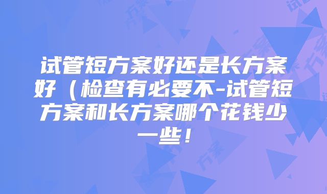 试管短方案好还是长方案好（检查有必要不-试管短方案和长方案哪个花钱少一些！