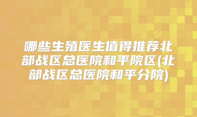 哪些生殖医生值得推荐北部战区总医院和平院区(北部战区总医院和平分院)