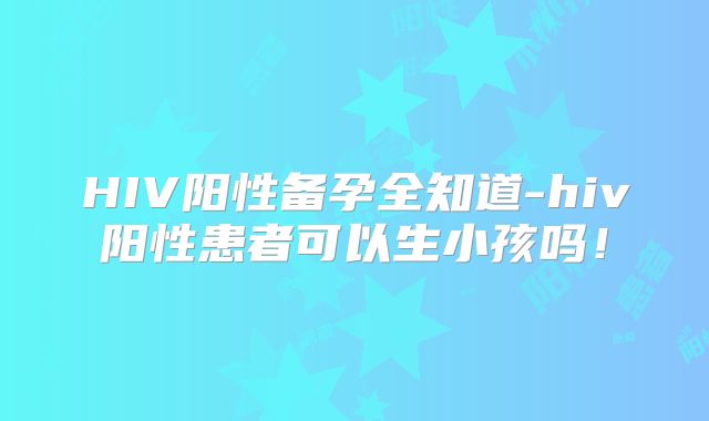 HIV阳性备孕全知道-hiv阳性患者可以生小孩吗！