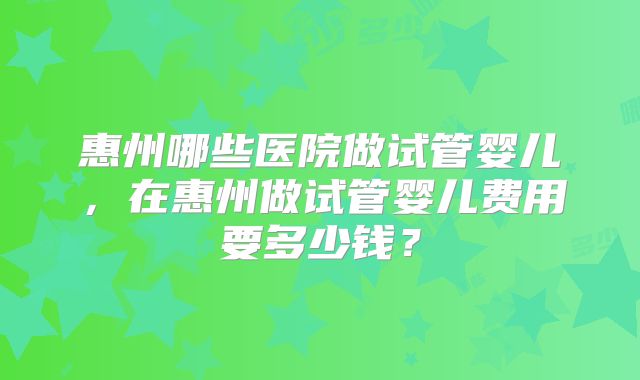 惠州哪些医院做试管婴儿，在惠州做试管婴儿费用要多少钱？