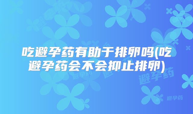 吃避孕药有助于排卵吗(吃避孕药会不会抑止排卵)