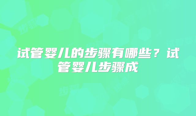 试管婴儿的步骤有哪些？试管婴儿步骤成