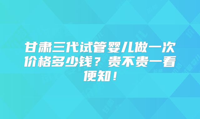 甘肃三代试管婴儿做一次价格多少钱?贵不贵一看便知!