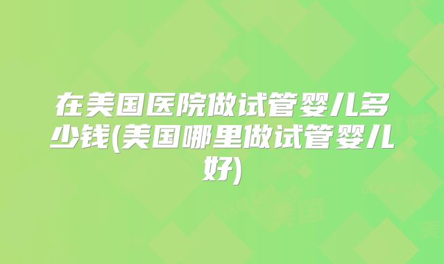 在美国医院做试管婴儿多少钱(美国哪里做试管婴儿好)