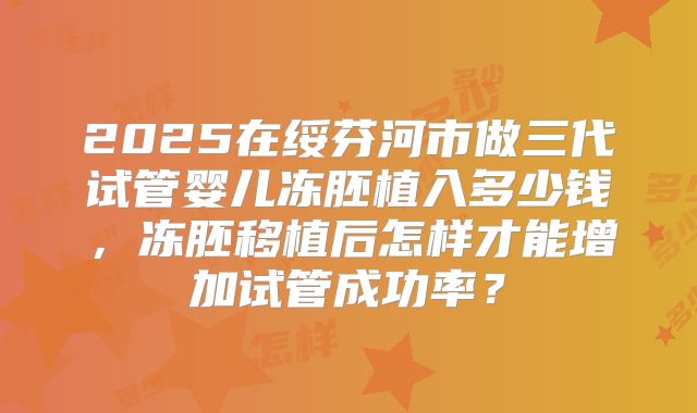 2025在绥芬河市做三代试管婴儿冻胚植入多少钱，冻胚移植后怎样才能增加试管成功率？