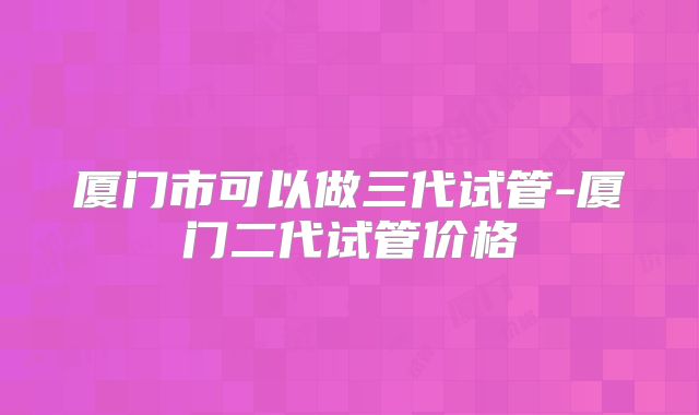 厦门市可以做三代试管-厦门二代试管价格