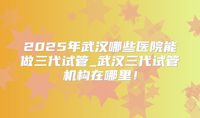 2025年武汉哪些医院能做三代试管_武汉三代试管机构在哪里！