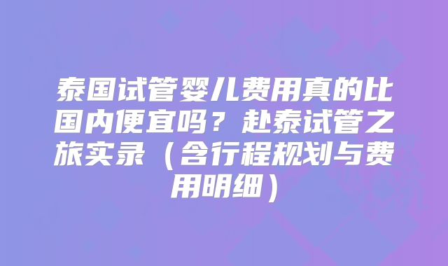 泰国试管婴儿费用真的比国内便宜吗？赴泰试管之旅实录（含行程规划与费用明细）