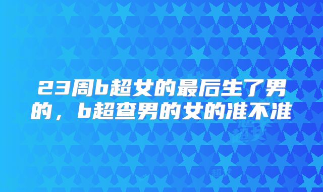 23周b超女的最后生了男的，b超查男的女的准不准