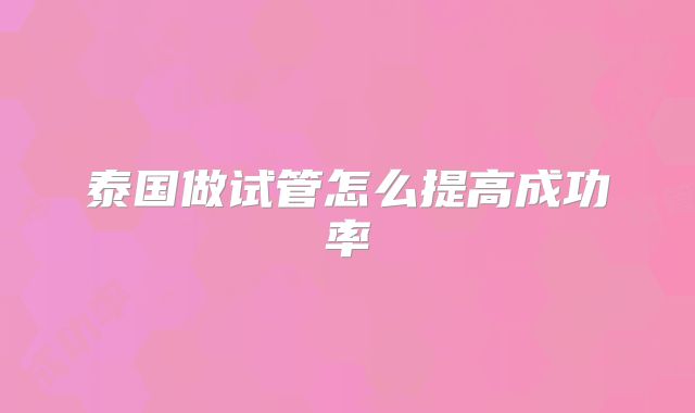 泰国做试管怎么提高成功率