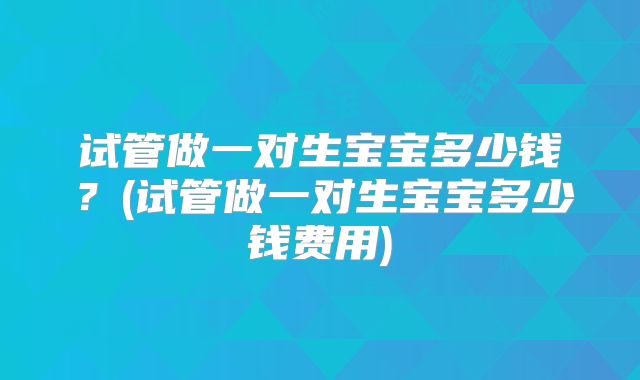 试管做一对生宝宝多少钱？(试管做一对生宝宝多少钱费用)