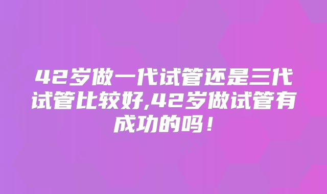 42岁做一代试管还是三代试管比较好,42岁做试管有成功的吗！