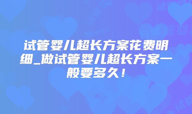 试管婴儿超长方案花费明细_做试管婴儿超长方案一般要多久！