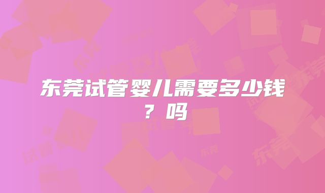 东莞试管婴儿需要多少钱?吗