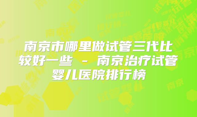 南京市哪里做试管三代比较好一些 - 南京治疗试管婴儿医院排行榜