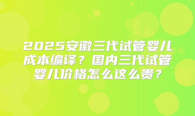 2025安徽三代试管婴儿成本编译?国内三代试管婴儿价格怎么这么贵?