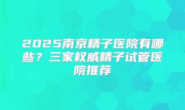 2025南京精子医院有哪些？三家权威精子试管医院推荐