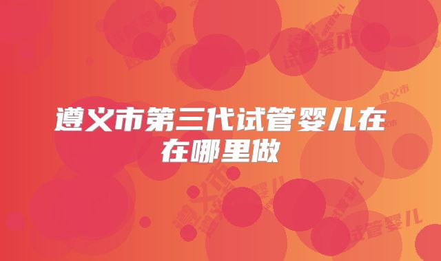 遵义市第三代试管婴儿在在哪里做