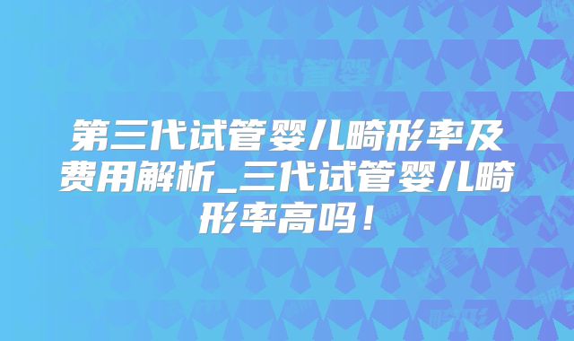 第三代试管婴儿畸形率及费用解析_三代试管婴儿畸形率高吗!
