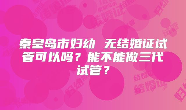 秦皇岛市妇幼 无结婚证试管可以吗？能不能做三代试管？