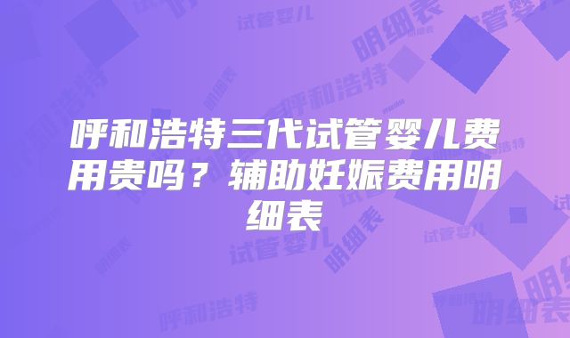 呼和浩特三代试管婴儿费用贵吗?辅助妊娠费用明细表