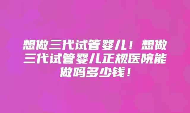 想做三代试管婴儿！想做三代试管婴儿正规医院能做吗多少钱！